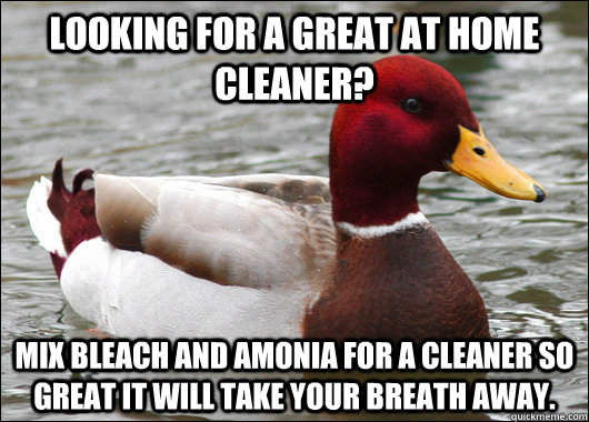 Looking for a great at home cleaner? Mix bleach and amonia for a cleaner so great it will take your breath away.  Malicious Advice Mallard