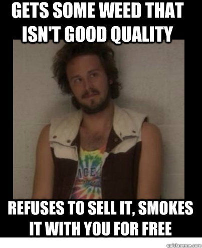 gets some weed that isn't good quality refuses to sell it, smokes it with you for free  