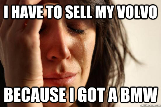 I have to sell my volvo because i got a bmw  First World Problems