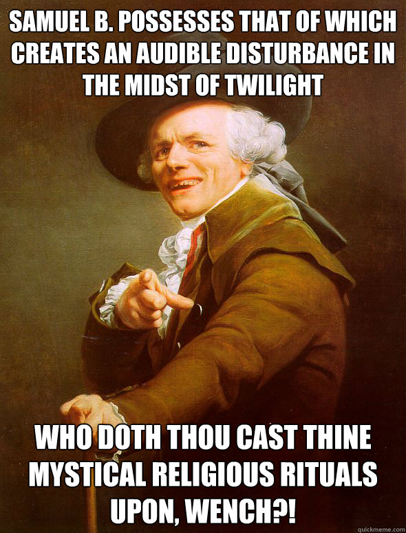 Samuel B. possesses that of which creates an audible disturbance in the midst of twilight who doth thou cast thine mystical religious rituals upon, wench?!  Joseph Ducreux