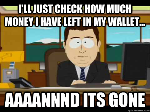 I'll just check how much money I have left in my wallet...  Aaaannnd its gone  Aaand its gone