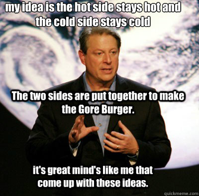 my idea is the hot side stays hot and the cold side stays cold  The two sides are put together to make the Gore Burger. it's great mind's like me that come up with these ideas. - my idea is the hot side stays hot and the cold side stays cold  The two sides are put together to make the Gore Burger. it's great mind's like me that come up with these ideas.  Idiot Gore