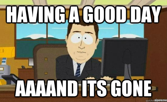 Having a good day AAAAND its gone  aaaand its gone