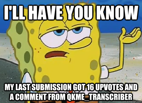 I'LL HAVE YOU KNOW  MY LAST SUBMISSION GOT 16 UPVOTES AND A COMMENT FROM QKME_TRANSCRIBER  ILL HAVE YOU KNOW