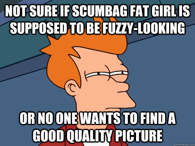 Not sure if scumbag fat girl is supposed to be fuzzy-looking Or no one wants to find a good quality picture  