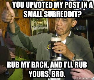 You upvoted my post in a small subreddit? Rub my back, and I'll rub yours, bro. - You upvoted my post in a small subreddit? Rub my back, and I'll rub yours, bro.  Obama cool
