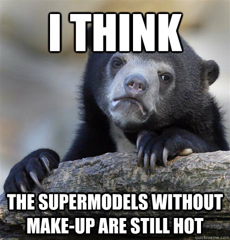 I think  the supermodels without make-up are still hot  Confession Bear