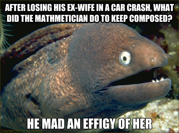 After losing his ex-wife in a car crash, what did the mathmetician do to keep composed? He mad an effigy of her - After losing his ex-wife in a car crash, what did the mathmetician do to keep composed? He mad an effigy of her  Bad Joke Eel