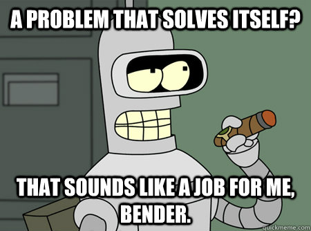 A problem that solves itself? That sounds like a job for me, Bender. - A problem that solves itself? That sounds like a job for me, Bender.  Bender is Sure