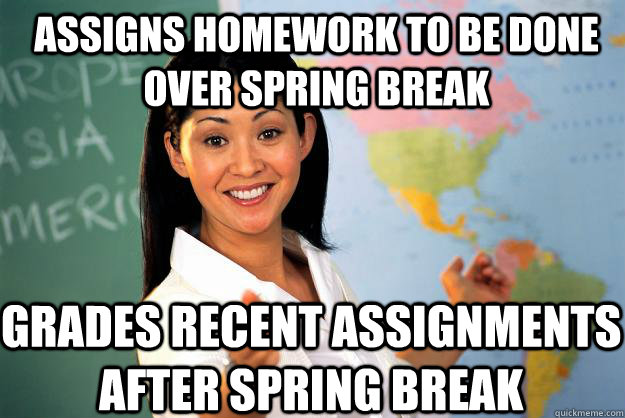 Assigns homework to be done over spring break Grades recent assignments after spring break   Unhelpful High School Teacher