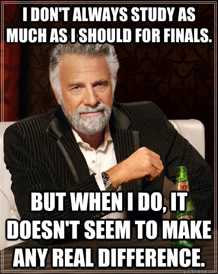 I don't always study as much as i should for finals. but when I do, It doesn't seem to make any real difference.  The Most Interesting Man In The World