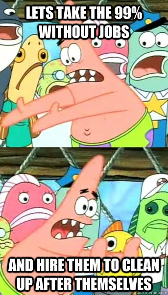 Lets take the 99% without jobs  and hire them to clean up after themselves  Push it somewhere else Patrick