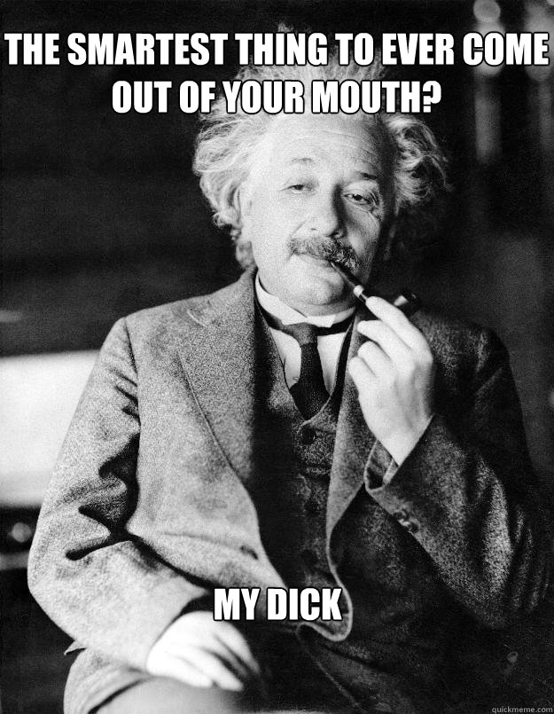 The smartest thing to ever come out of your mouth? my dick   Einstein