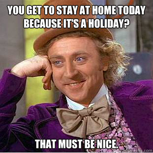 You get to stay at home today because it's a holiday? That must be nice.  Condescending Wonka