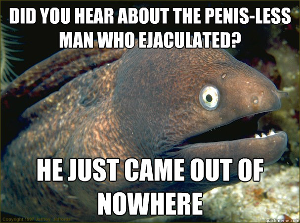 did you hear about the penis-less man who ejaculated? He just came out of nowhere  Bad Joke Eel