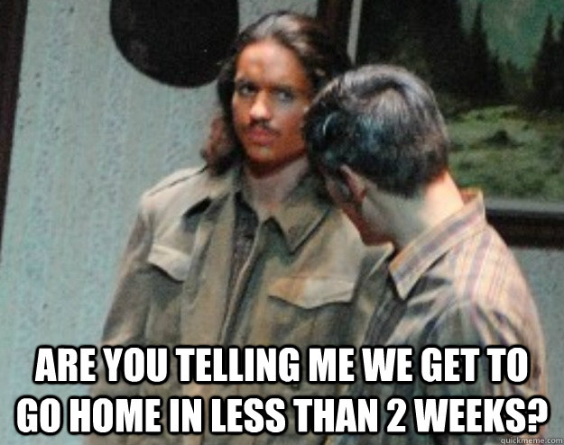  are you telling me we get to go home in less than 2 weeks? -  are you telling me we get to go home in less than 2 weeks?  Speaks for all of us