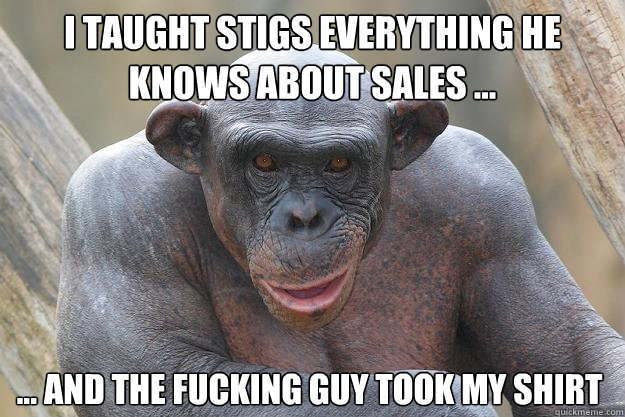 I taught Stigs everything he knows about sales ... ... and the fucking guy took my shirt  The Most Interesting Chimp In The World