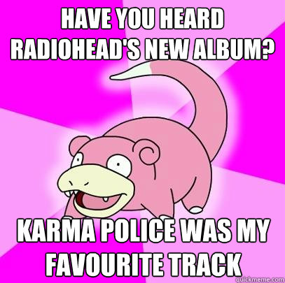 have you heard radiohead's new album? karma police was my favourite track  Slowpoke