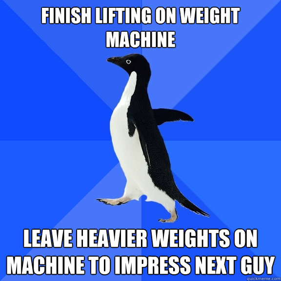 Finish lifting on weight machine Leave heavier weights on machine to impress next guy  Socially Awkward Penguin