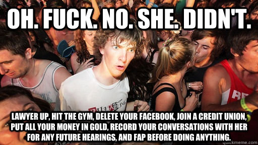 Oh. Fuck. No. She. Didn't. Lawyer up, hit the gym, delete your facebook, join a credit union, put all your money in gold, record your conversations with her for any future hearings, and fap before doing anything. - Oh. Fuck. No. She. Didn't. Lawyer up, hit the gym, delete your facebook, join a credit union, put all your money in gold, record your conversations with her for any future hearings, and fap before doing anything.  Sudden Clarity Clarence