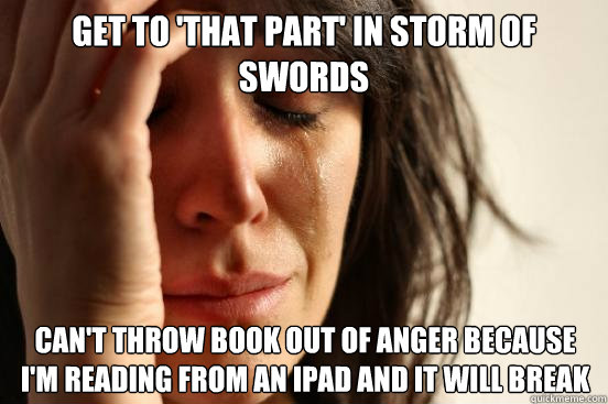 get to 'that part' in storm of swords can't throw book out of anger because i'm reading from an ipad and it will break   First World Problems