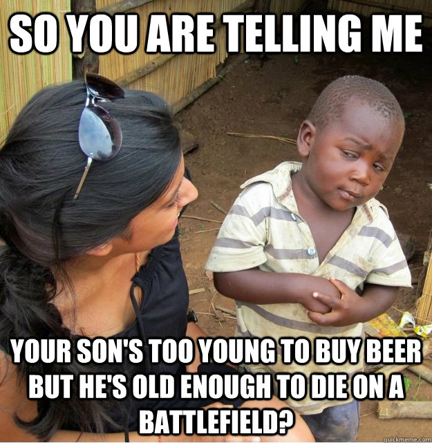 So you are telling me your son's too young to buy beer but he's old enough to die on a battlefield? - So you are telling me your son's too young to buy beer but he's old enough to die on a battlefield?  Skeptical Third World Kid