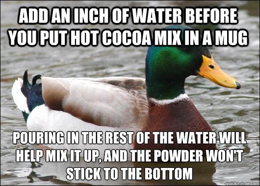 Add an inch of water before you put hot cocoa mix in a mug pouring in the rest of the water will help mix it up, and the powder won't stick to the bottom  Actual Advice Mallard