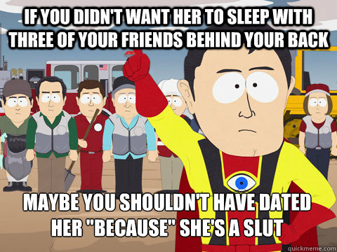 If you didn't want her to sleep with three of your friends behind your back Maybe you shouldn't have dated her 