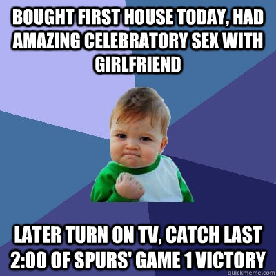 bought first house today, had amazing celebratory sex with girlfriend later turn on tv, catch last 2:00 of spurs' game 1 victory  Success Kid