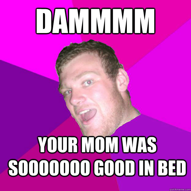 DAMMMM YOUR MOM WAS SOOOOOOO GOOD IN BED  