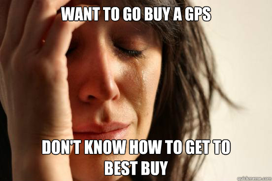 Want to go buy a gps don't know how to get to 
best buy  First World Problems