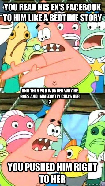 You read his ex's facebook to him like a bedtime story  you pushed him right to her and then you wonder why he goes and immediatly calls her ?   Push it somewhere else Patrick
