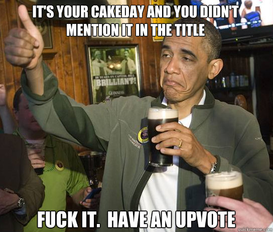 It's your cakeday and you didn't mention it in the title Fuck it.  Have an upvote  Upvoting Obama