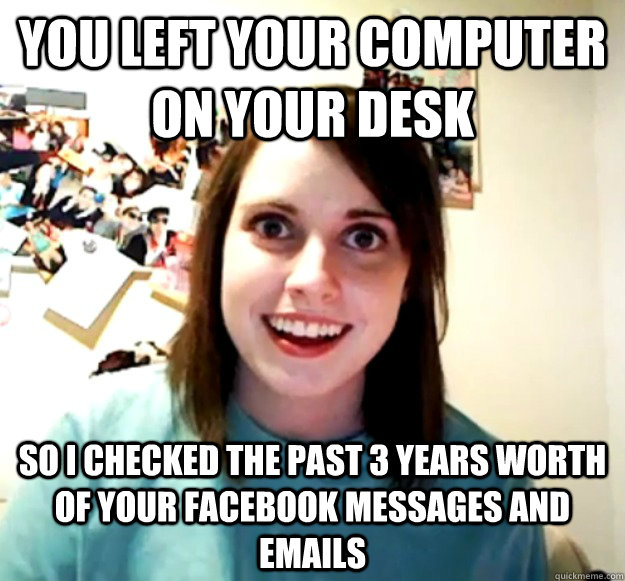 You left your computer on your desk  So I checked the past 3 years worth of your facebook messages and emails  Overly Attached Girlfriend