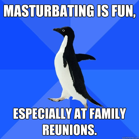 Masturbating is fun, especially at family reunions.  Socially Awkward Penguin