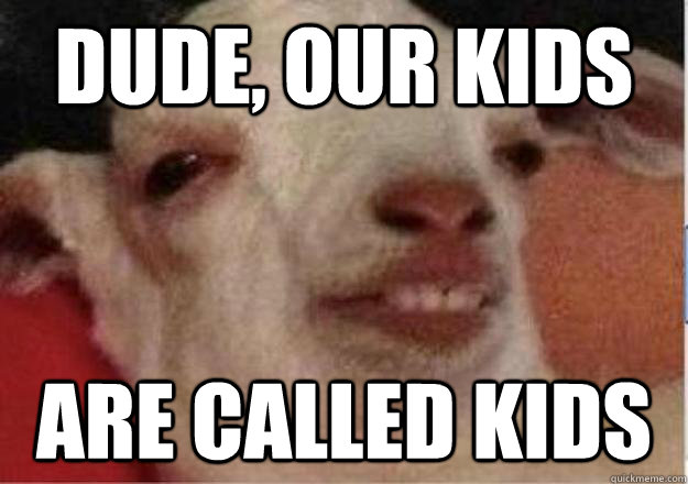 DUDE, OUR KIDS ARE CALLED KIDS  