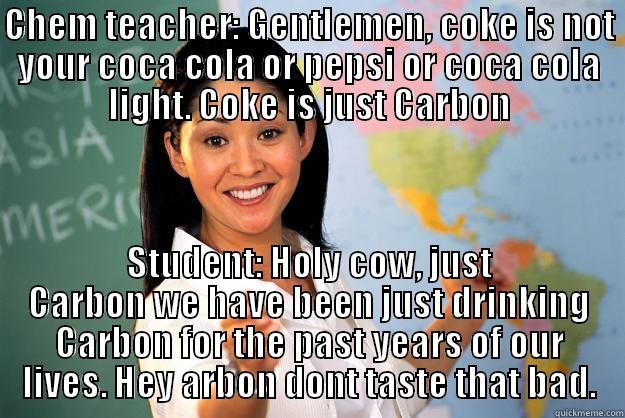 Coke isnt Coca cola or Pepsi? - CHEM TEACHER: GENTLEMEN, COKE IS NOT YOUR COCA COLA OR PEPSI OR COCA COLA LIGHT. COKE IS JUST CARBON STUDENT: HOLY COW, JUST CARBON WE HAVE BEEN JUST DRINKING CARBON FOR THE PAST YEARS OF OUR LIVES. HEY ARBON DONT TASTE THAT BAD. Unhelpful High School Teacher