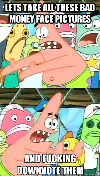 Lets take all these bad money face pictures and fucking downvote them  Push it somewhere else Patrick