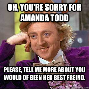 Oh, you're sorry for Amanda Todd Please, tell me more about you would of been her best freind.  Condescending Wonka