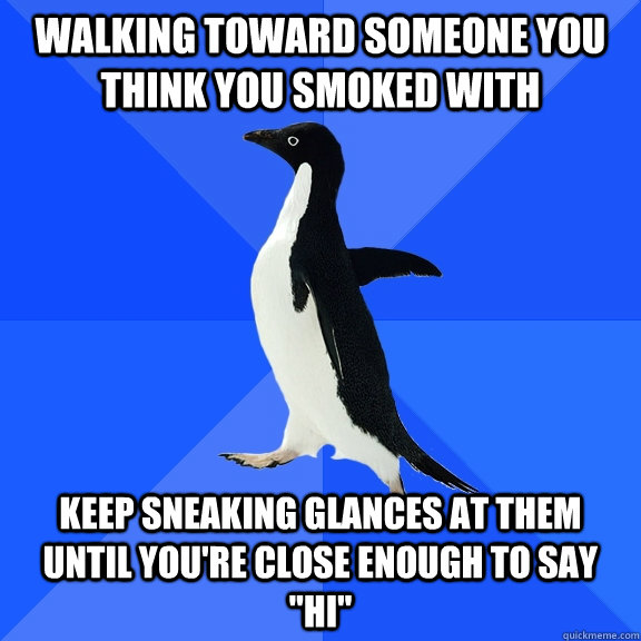 Walking toward someone you think you smoked with Keep sneaking glances at them until you're close enough to say 