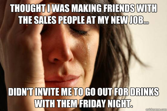 Thought I was making friends with the sales people at my new job... didn't invite me to go out for drinks with them Friday night.  First World Problems