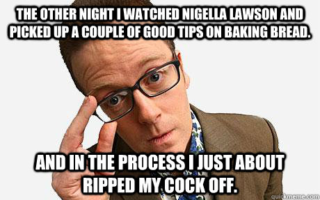 The other night I watched Nigella Lawson and picked up a couple of good tips on baking bread. And in the process I just about ripped my cock off. - The other night I watched Nigella Lawson and picked up a couple of good tips on baking bread. And in the process I just about ripped my cock off.  Frankie Boyle on Nigella Lawson