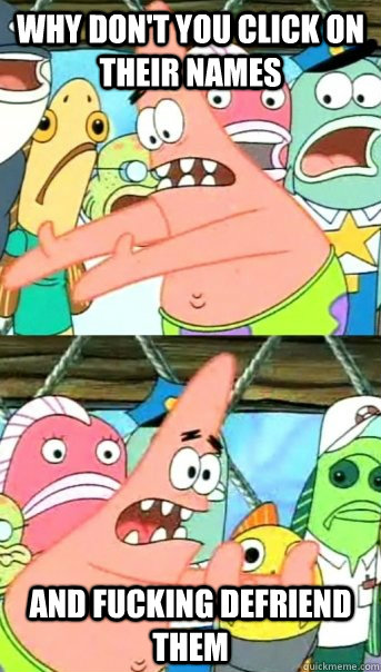 Why don't you click on their names and fucking defriend them  Push it somewhere else Patrick