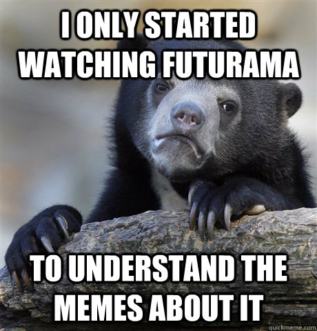 I only started watching futurama to understand the memes about it  Confession Bear
