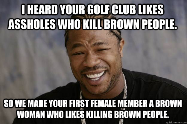 I heard your golf club likes assholes who kill brown people. So we made your first female member a brown woman who likes killing brown people.  Xzibit