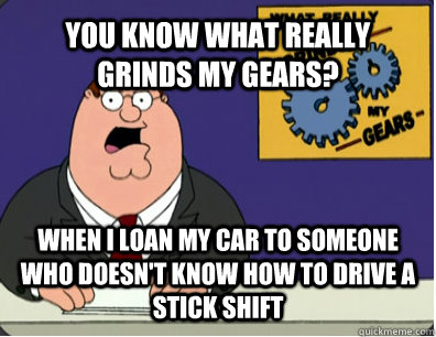 YOU KNOW WHAT REALLY GRINDS MY GEARS? WHEN I LOAN MY CAR TO SOMEONE WHO DOESN'T KNOW HOW TO DRIVE A STICK SHIFT - YOU KNOW WHAT REALLY GRINDS MY GEARS? WHEN I LOAN MY CAR TO SOMEONE WHO DOESN'T KNOW HOW TO DRIVE A STICK SHIFT  Grinds my gears
