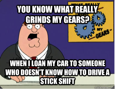 YOU KNOW WHAT REALLY GRINDS MY GEARS? WHEN I LOAN MY CAR TO SOMEONE WHO DOESN'T KNOW HOW TO DRIVE A STICK SHIFT  