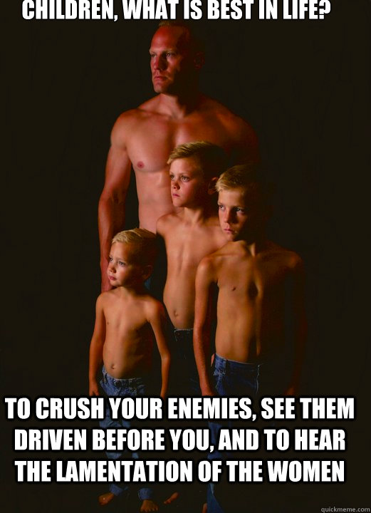 Children, what is best in life? To crush your enemies, see them driven before you, and to hear the lamentation of the women - Children, what is best in life? To crush your enemies, see them driven before you, and to hear the lamentation of the women  Shirtless Pappy