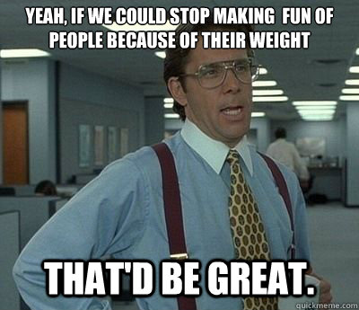 Yeah, if we could stop making  fun of people because of their weight That'd be great. - Yeah, if we could stop making  fun of people because of their weight That'd be great.  Bill lumberg