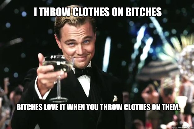 I throw clothes on bitches Bitches love it when you throw clothes on them.  Great Gatsby